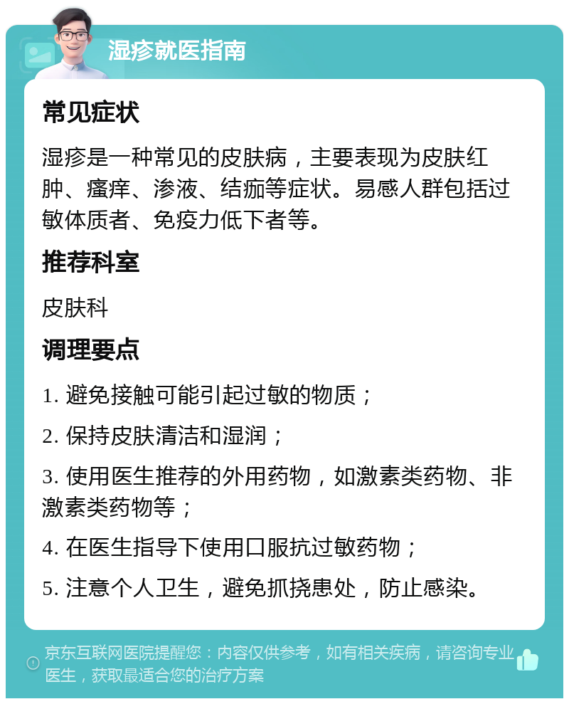 湿疹就医指南 常见症状 湿疹是一种常见的皮肤病，主要表现为皮肤红肿、瘙痒、渗液、结痂等症状。易感人群包括过敏体质者、免疫力低下者等。 推荐科室 皮肤科 调理要点 1. 避免接触可能引起过敏的物质； 2. 保持皮肤清洁和湿润； 3. 使用医生推荐的外用药物，如激素类药物、非激素类药物等； 4. 在医生指导下使用口服抗过敏药物； 5. 注意个人卫生，避免抓挠患处，防止感染。