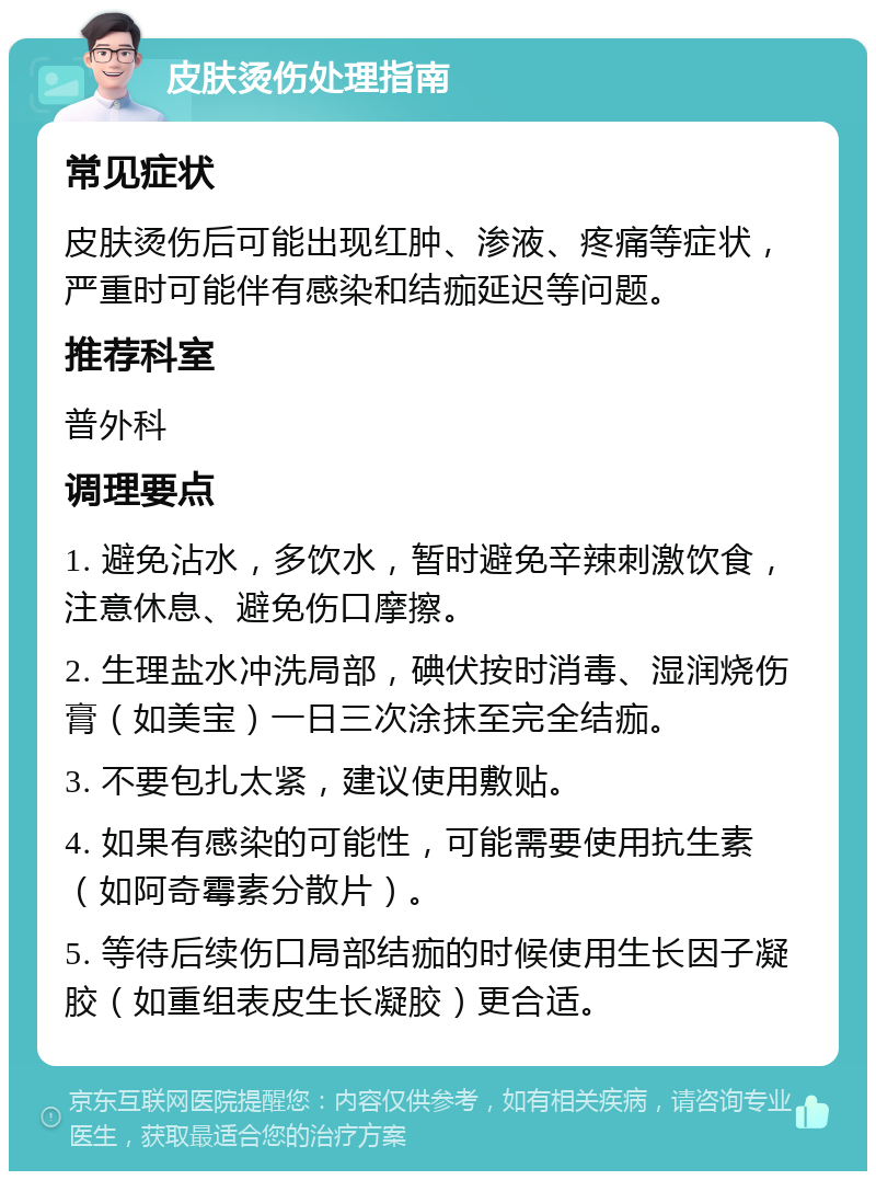 皮肤烫伤处理指南 常见症状 皮肤烫伤后可能出现红肿、渗液、疼痛等症状，严重时可能伴有感染和结痂延迟等问题。 推荐科室 普外科 调理要点 1. 避免沾水，多饮水，暂时避免辛辣刺激饮食，注意休息、避免伤口摩擦。 2. 生理盐水冲洗局部，碘伏按时消毒、湿润烧伤膏（如美宝）一日三次涂抹至完全结痂。 3. 不要包扎太紧，建议使用敷贴。 4. 如果有感染的可能性，可能需要使用抗生素（如阿奇霉素分散片）。 5. 等待后续伤口局部结痂的时候使用生长因子凝胶（如重组表皮生长凝胶）更合适。