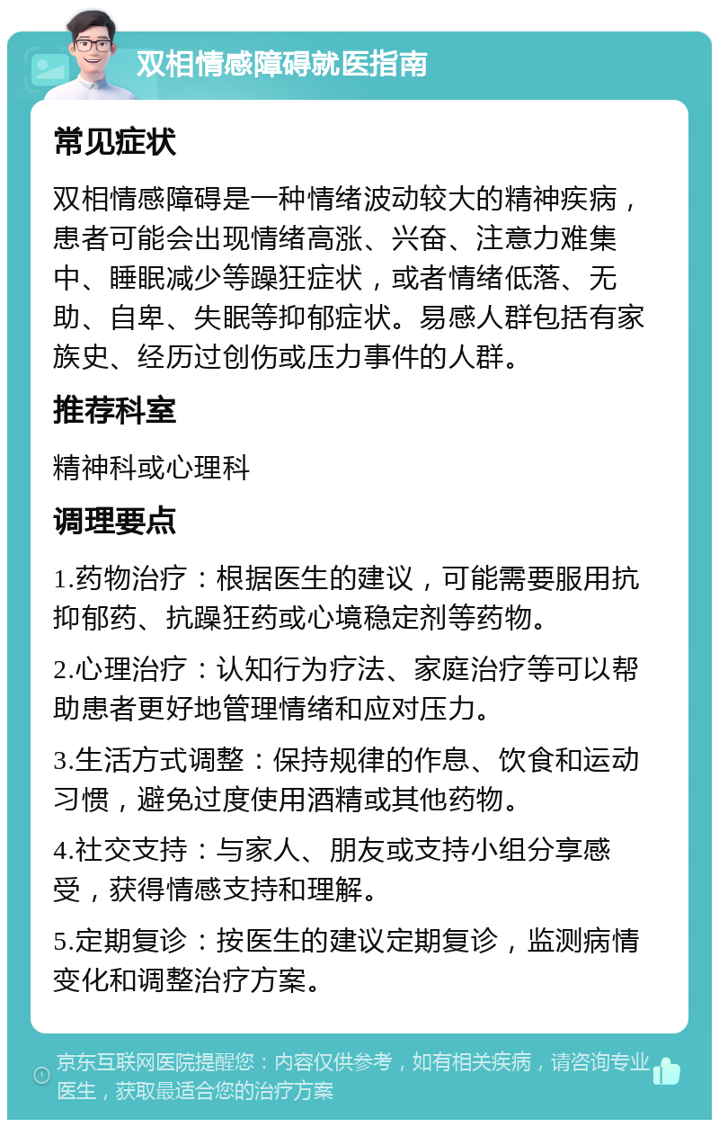 双相情感障碍就医指南 常见症状 双相情感障碍是一种情绪波动较大的精神疾病，患者可能会出现情绪高涨、兴奋、注意力难集中、睡眠减少等躁狂症状，或者情绪低落、无助、自卑、失眠等抑郁症状。易感人群包括有家族史、经历过创伤或压力事件的人群。 推荐科室 精神科或心理科 调理要点 1.药物治疗：根据医生的建议，可能需要服用抗抑郁药、抗躁狂药或心境稳定剂等药物。 2.心理治疗：认知行为疗法、家庭治疗等可以帮助患者更好地管理情绪和应对压力。 3.生活方式调整：保持规律的作息、饮食和运动习惯，避免过度使用酒精或其他药物。 4.社交支持：与家人、朋友或支持小组分享感受，获得情感支持和理解。 5.定期复诊：按医生的建议定期复诊，监测病情变化和调整治疗方案。