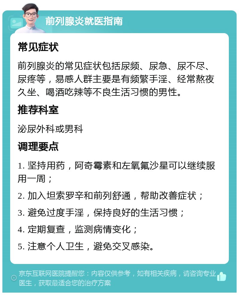 前列腺炎就医指南 常见症状 前列腺炎的常见症状包括尿频、尿急、尿不尽、尿疼等，易感人群主要是有频繁手淫、经常熬夜久坐、喝酒吃辣等不良生活习惯的男性。 推荐科室 泌尿外科或男科 调理要点 1. 坚持用药，阿奇霉素和左氧氟沙星可以继续服用一周； 2. 加入坦索罗辛和前列舒通，帮助改善症状； 3. 避免过度手淫，保持良好的生活习惯； 4. 定期复查，监测病情变化； 5. 注意个人卫生，避免交叉感染。