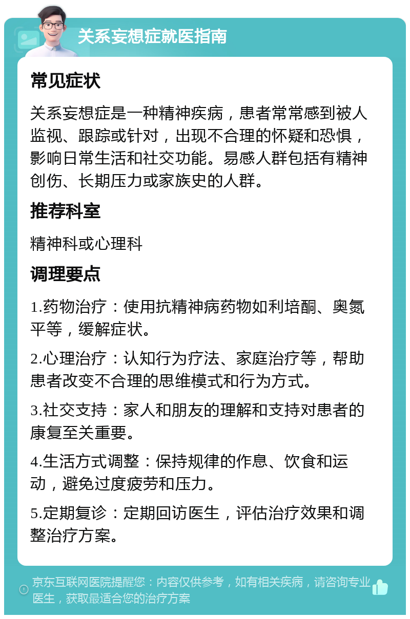 关系妄想症就医指南 常见症状 关系妄想症是一种精神疾病，患者常常感到被人监视、跟踪或针对，出现不合理的怀疑和恐惧，影响日常生活和社交功能。易感人群包括有精神创伤、长期压力或家族史的人群。 推荐科室 精神科或心理科 调理要点 1.药物治疗：使用抗精神病药物如利培酮、奥氮平等，缓解症状。 2.心理治疗：认知行为疗法、家庭治疗等，帮助患者改变不合理的思维模式和行为方式。 3.社交支持：家人和朋友的理解和支持对患者的康复至关重要。 4.生活方式调整：保持规律的作息、饮食和运动，避免过度疲劳和压力。 5.定期复诊：定期回访医生，评估治疗效果和调整治疗方案。