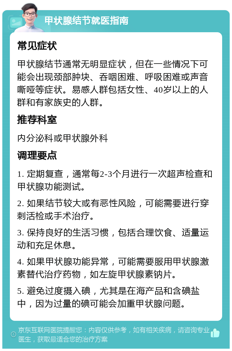 甲状腺结节就医指南 常见症状 甲状腺结节通常无明显症状，但在一些情况下可能会出现颈部肿块、吞咽困难、呼吸困难或声音嘶哑等症状。易感人群包括女性、40岁以上的人群和有家族史的人群。 推荐科室 内分泌科或甲状腺外科 调理要点 1. 定期复查，通常每2-3个月进行一次超声检查和甲状腺功能测试。 2. 如果结节较大或有恶性风险，可能需要进行穿刺活检或手术治疗。 3. 保持良好的生活习惯，包括合理饮食、适量运动和充足休息。 4. 如果甲状腺功能异常，可能需要服用甲状腺激素替代治疗药物，如左旋甲状腺素钠片。 5. 避免过度摄入碘，尤其是在海产品和含碘盐中，因为过量的碘可能会加重甲状腺问题。