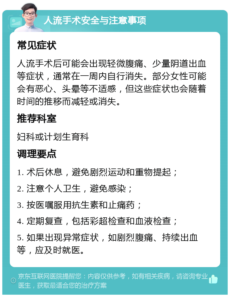 人流手术安全与注意事项 常见症状 人流手术后可能会出现轻微腹痛、少量阴道出血等症状，通常在一周内自行消失。部分女性可能会有恶心、头晕等不适感，但这些症状也会随着时间的推移而减轻或消失。 推荐科室 妇科或计划生育科 调理要点 1. 术后休息，避免剧烈运动和重物提起； 2. 注意个人卫生，避免感染； 3. 按医嘱服用抗生素和止痛药； 4. 定期复查，包括彩超检查和血液检查； 5. 如果出现异常症状，如剧烈腹痛、持续出血等，应及时就医。