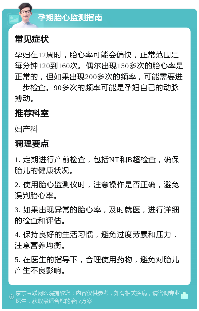 孕期胎心监测指南 常见症状 孕妇在12周时，胎心率可能会偏快，正常范围是每分钟120到160次。偶尔出现150多次的胎心率是正常的，但如果出现200多次的频率，可能需要进一步检查。90多次的频率可能是孕妇自己的动脉搏动。 推荐科室 妇产科 调理要点 1. 定期进行产前检查，包括NT和B超检查，确保胎儿的健康状况。 2. 使用胎心监测仪时，注意操作是否正确，避免误判胎心率。 3. 如果出现异常的胎心率，及时就医，进行详细的检查和评估。 4. 保持良好的生活习惯，避免过度劳累和压力，注意营养均衡。 5. 在医生的指导下，合理使用药物，避免对胎儿产生不良影响。