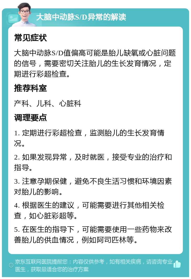 大脑中动脉S/D异常的解读 常见症状 大脑中动脉S/D值偏高可能是胎儿缺氧或心脏问题的信号，需要密切关注胎儿的生长发育情况，定期进行彩超检查。 推荐科室 产科、儿科、心脏科 调理要点 1. 定期进行彩超检查，监测胎儿的生长发育情况。 2. 如果发现异常，及时就医，接受专业的治疗和指导。 3. 注意孕期保健，避免不良生活习惯和环境因素对胎儿的影响。 4. 根据医生的建议，可能需要进行其他相关检查，如心脏彩超等。 5. 在医生的指导下，可能需要使用一些药物来改善胎儿的供血情况，例如阿司匹林等。