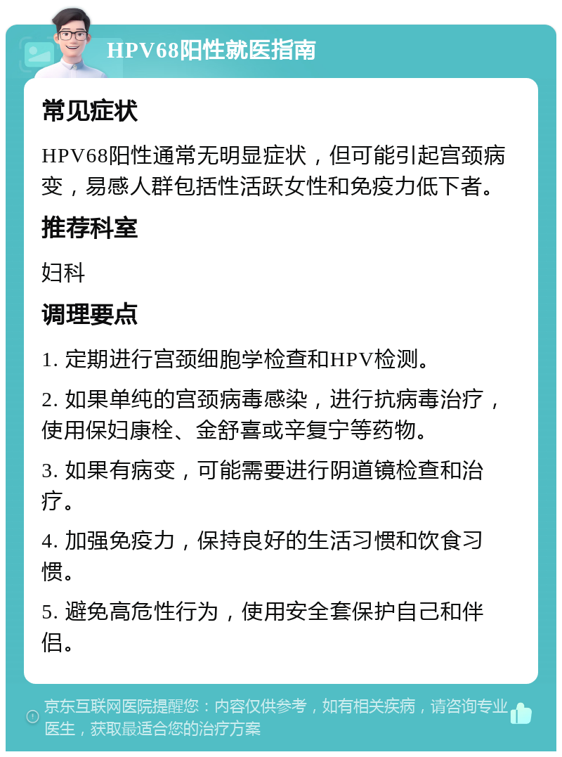 HPV68阳性就医指南 常见症状 HPV68阳性通常无明显症状，但可能引起宫颈病变，易感人群包括性活跃女性和免疫力低下者。 推荐科室 妇科 调理要点 1. 定期进行宫颈细胞学检查和HPV检测。 2. 如果单纯的宫颈病毒感染，进行抗病毒治疗，使用保妇康栓、金舒喜或辛复宁等药物。 3. 如果有病变，可能需要进行阴道镜检查和治疗。 4. 加强免疫力，保持良好的生活习惯和饮食习惯。 5. 避免高危性行为，使用安全套保护自己和伴侣。