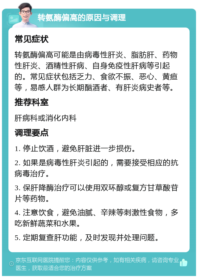 转氨酶偏高的原因与调理 常见症状 转氨酶偏高可能是由病毒性肝炎、脂肪肝、药物性肝炎、酒精性肝病、自身免疫性肝病等引起的。常见症状包括乏力、食欲不振、恶心、黄疸等，易感人群为长期酗酒者、有肝炎病史者等。 推荐科室 肝病科或消化内科 调理要点 1. 停止饮酒，避免肝脏进一步损伤。 2. 如果是病毒性肝炎引起的，需要接受相应的抗病毒治疗。 3. 保肝降酶治疗可以使用双环醇或复方甘草酸苷片等药物。 4. 注意饮食，避免油腻、辛辣等刺激性食物，多吃新鲜蔬菜和水果。 5. 定期复查肝功能，及时发现并处理问题。