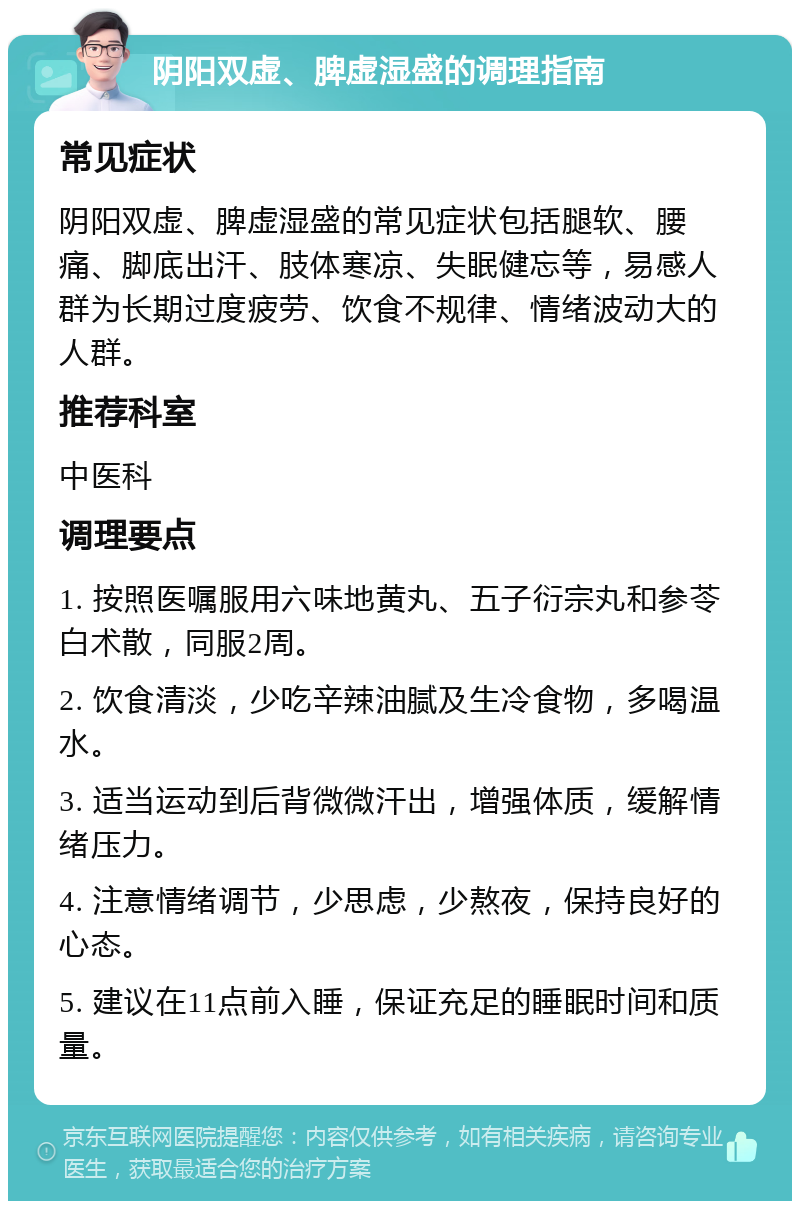 阴阳双虚、脾虚湿盛的调理指南 常见症状 阴阳双虚、脾虚湿盛的常见症状包括腿软、腰痛、脚底出汗、肢体寒凉、失眠健忘等，易感人群为长期过度疲劳、饮食不规律、情绪波动大的人群。 推荐科室 中医科 调理要点 1. 按照医嘱服用六味地黄丸、五子衍宗丸和参苓白术散，同服2周。 2. 饮食清淡，少吃辛辣油腻及生冷食物，多喝温水。 3. 适当运动到后背微微汗出，增强体质，缓解情绪压力。 4. 注意情绪调节，少思虑，少熬夜，保持良好的心态。 5. 建议在11点前入睡，保证充足的睡眠时间和质量。