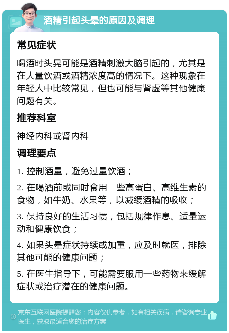 酒精引起头晕的原因及调理 常见症状 喝酒时头晃可能是酒精刺激大脑引起的，尤其是在大量饮酒或酒精浓度高的情况下。这种现象在年轻人中比较常见，但也可能与肾虚等其他健康问题有关。 推荐科室 神经内科或肾内科 调理要点 1. 控制酒量，避免过量饮酒； 2. 在喝酒前或同时食用一些高蛋白、高维生素的食物，如牛奶、水果等，以减缓酒精的吸收； 3. 保持良好的生活习惯，包括规律作息、适量运动和健康饮食； 4. 如果头晕症状持续或加重，应及时就医，排除其他可能的健康问题； 5. 在医生指导下，可能需要服用一些药物来缓解症状或治疗潜在的健康问题。