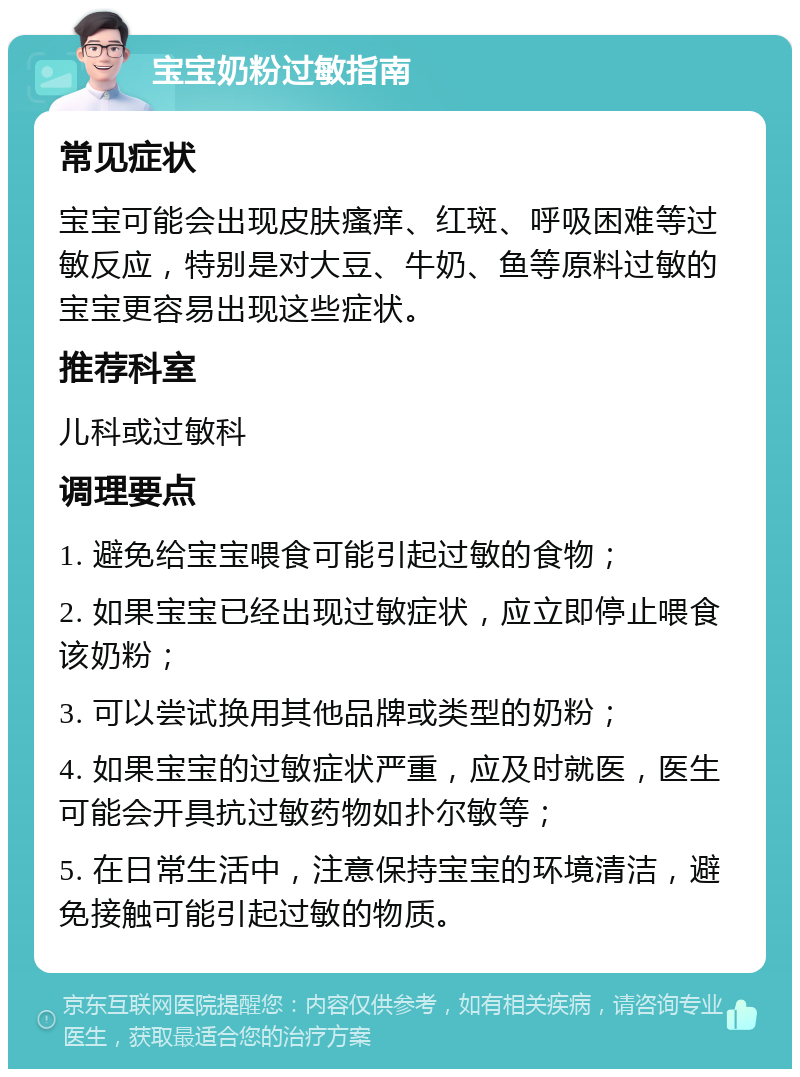 宝宝奶粉过敏指南 常见症状 宝宝可能会出现皮肤瘙痒、红斑、呼吸困难等过敏反应，特别是对大豆、牛奶、鱼等原料过敏的宝宝更容易出现这些症状。 推荐科室 儿科或过敏科 调理要点 1. 避免给宝宝喂食可能引起过敏的食物； 2. 如果宝宝已经出现过敏症状，应立即停止喂食该奶粉； 3. 可以尝试换用其他品牌或类型的奶粉； 4. 如果宝宝的过敏症状严重，应及时就医，医生可能会开具抗过敏药物如扑尔敏等； 5. 在日常生活中，注意保持宝宝的环境清洁，避免接触可能引起过敏的物质。