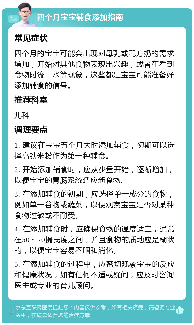 四个月宝宝辅食添加指南 常见症状 四个月的宝宝可能会出现对母乳或配方奶的需求增加，开始对其他食物表现出兴趣，或者在看到食物时流口水等现象，这些都是宝宝可能准备好添加辅食的信号。 推荐科室 儿科 调理要点 1. 建议在宝宝五个月大时添加辅食，初期可以选择高铁米粉作为第一种辅食。 2. 开始添加辅食时，应从少量开始，逐渐增加，以便宝宝的胃肠系统适应新食物。 3. 在添加辅食的初期，应选择单一成分的食物，例如单一谷物或蔬菜，以便观察宝宝是否对某种食物过敏或不耐受。 4. 在添加辅食时，应确保食物的温度适宜，通常在50～70摄氏度之间，并且食物的质地应是糊状的，以便宝宝容易吞咽和消化。 5. 在添加辅食的过程中，应密切观察宝宝的反应和健康状况，如有任何不适或疑问，应及时咨询医生或专业的育儿顾问。