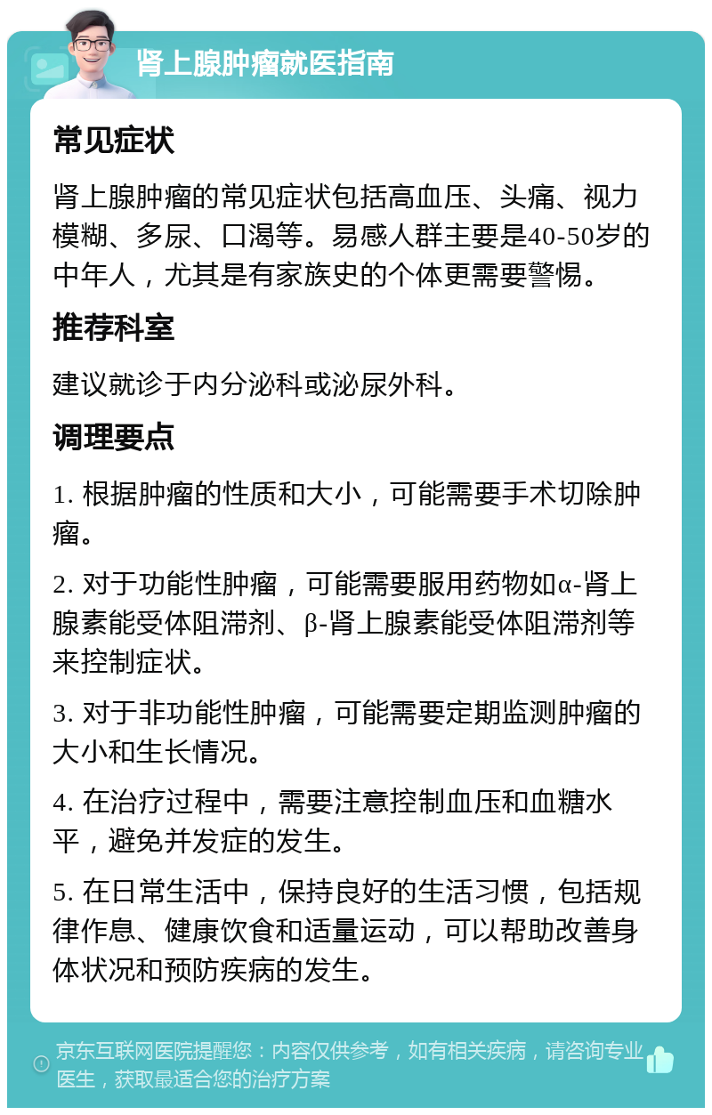 肾上腺肿瘤就医指南 常见症状 肾上腺肿瘤的常见症状包括高血压、头痛、视力模糊、多尿、口渴等。易感人群主要是40-50岁的中年人，尤其是有家族史的个体更需要警惕。 推荐科室 建议就诊于内分泌科或泌尿外科。 调理要点 1. 根据肿瘤的性质和大小，可能需要手术切除肿瘤。 2. 对于功能性肿瘤，可能需要服用药物如α-肾上腺素能受体阻滞剂、β-肾上腺素能受体阻滞剂等来控制症状。 3. 对于非功能性肿瘤，可能需要定期监测肿瘤的大小和生长情况。 4. 在治疗过程中，需要注意控制血压和血糖水平，避免并发症的发生。 5. 在日常生活中，保持良好的生活习惯，包括规律作息、健康饮食和适量运动，可以帮助改善身体状况和预防疾病的发生。