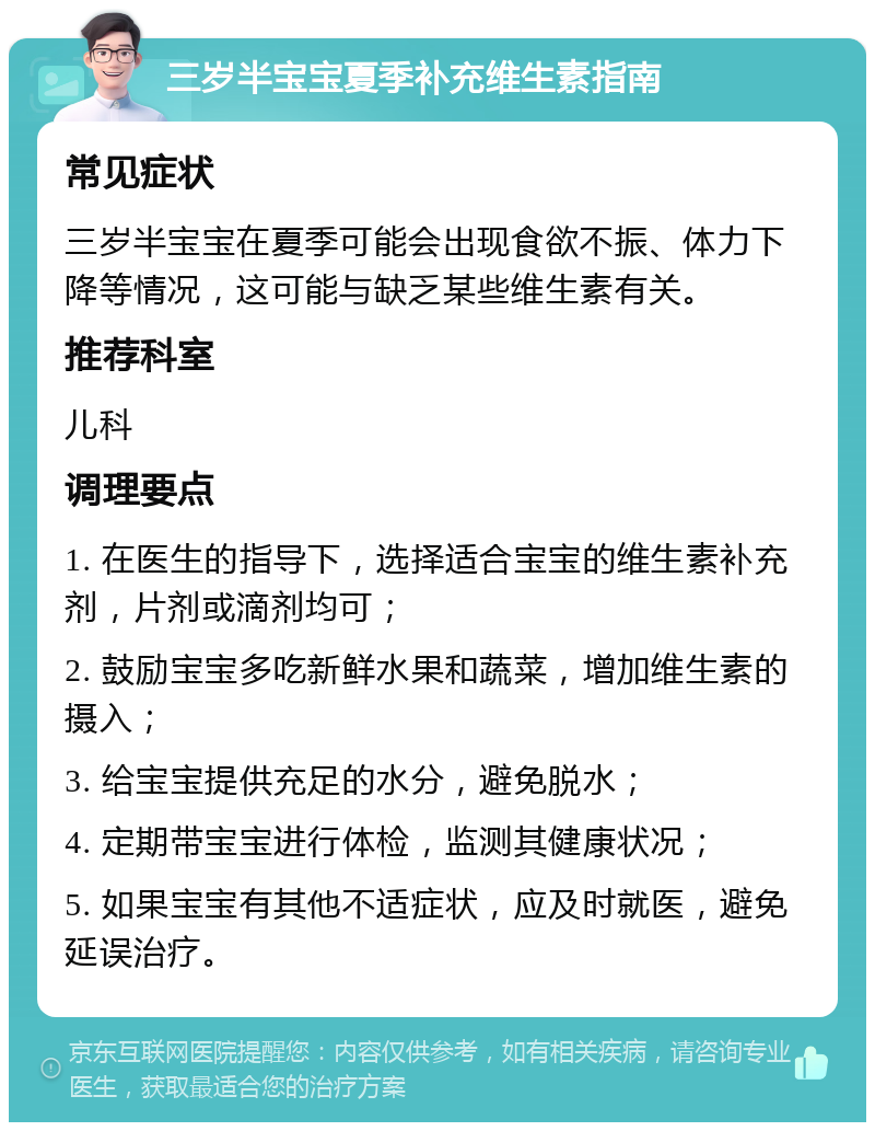 三岁半宝宝夏季补充维生素指南 常见症状 三岁半宝宝在夏季可能会出现食欲不振、体力下降等情况，这可能与缺乏某些维生素有关。 推荐科室 儿科 调理要点 1. 在医生的指导下，选择适合宝宝的维生素补充剂，片剂或滴剂均可； 2. 鼓励宝宝多吃新鲜水果和蔬菜，增加维生素的摄入； 3. 给宝宝提供充足的水分，避免脱水； 4. 定期带宝宝进行体检，监测其健康状况； 5. 如果宝宝有其他不适症状，应及时就医，避免延误治疗。