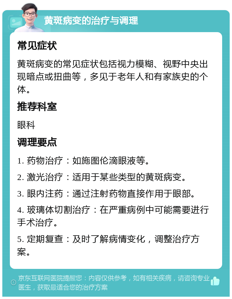 黄斑病变的治疗与调理 常见症状 黄斑病变的常见症状包括视力模糊、视野中央出现暗点或扭曲等，多见于老年人和有家族史的个体。 推荐科室 眼科 调理要点 1. 药物治疗：如施图伦滴眼液等。 2. 激光治疗：适用于某些类型的黄斑病变。 3. 眼内注药：通过注射药物直接作用于眼部。 4. 玻璃体切割治疗：在严重病例中可能需要进行手术治疗。 5. 定期复查：及时了解病情变化，调整治疗方案。