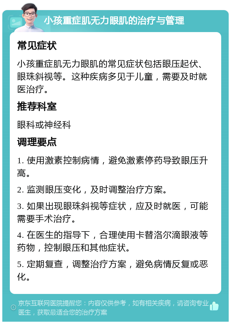 小孩重症肌无力眼肌的治疗与管理 常见症状 小孩重症肌无力眼肌的常见症状包括眼压起伏、眼珠斜视等。这种疾病多见于儿童，需要及时就医治疗。 推荐科室 眼科或神经科 调理要点 1. 使用激素控制病情，避免激素停药导致眼压升高。 2. 监测眼压变化，及时调整治疗方案。 3. 如果出现眼珠斜视等症状，应及时就医，可能需要手术治疗。 4. 在医生的指导下，合理使用卡替洛尔滴眼液等药物，控制眼压和其他症状。 5. 定期复查，调整治疗方案，避免病情反复或恶化。