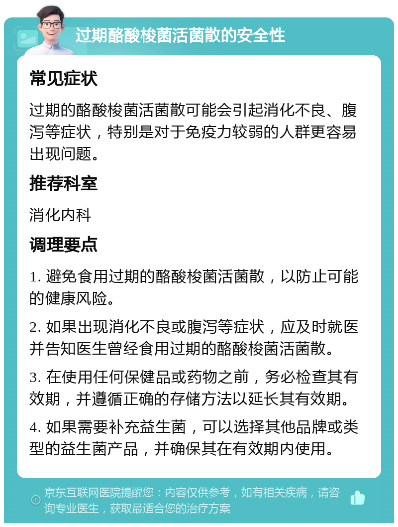 过期酪酸梭菌活菌散的安全性 常见症状 过期的酪酸梭菌活菌散可能会引起消化不良、腹泻等症状，特别是对于免疫力较弱的人群更容易出现问题。 推荐科室 消化内科 调理要点 1. 避免食用过期的酪酸梭菌活菌散，以防止可能的健康风险。 2. 如果出现消化不良或腹泻等症状，应及时就医并告知医生曾经食用过期的酪酸梭菌活菌散。 3. 在使用任何保健品或药物之前，务必检查其有效期，并遵循正确的存储方法以延长其有效期。 4. 如果需要补充益生菌，可以选择其他品牌或类型的益生菌产品，并确保其在有效期内使用。