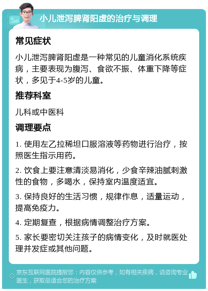 小儿泄泻脾肾阳虚的治疗与调理 常见症状 小儿泄泻脾肾阳虚是一种常见的儿童消化系统疾病，主要表现为腹泻、食欲不振、体重下降等症状，多见于4-5岁的儿童。 推荐科室 儿科或中医科 调理要点 1. 使用左乙拉稀坦口服溶液等药物进行治疗，按照医生指示用药。 2. 饮食上要注意清淡易消化，少食辛辣油腻刺激性的食物，多喝水，保持室内温度适宜。 3. 保持良好的生活习惯，规律作息，适量运动，提高免疫力。 4. 定期复查，根据病情调整治疗方案。 5. 家长要密切关注孩子的病情变化，及时就医处理并发症或其他问题。