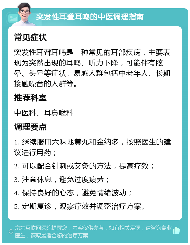 突发性耳聋耳鸣的中医调理指南 常见症状 突发性耳聋耳鸣是一种常见的耳部疾病，主要表现为突然出现的耳鸣、听力下降，可能伴有眩晕、头晕等症状。易感人群包括中老年人、长期接触噪音的人群等。 推荐科室 中医科、耳鼻喉科 调理要点 1. 继续服用六味地黄丸和金纳多，按照医生的建议进行用药； 2. 可以配合针刺或艾灸的方法，提高疗效； 3. 注意休息，避免过度疲劳； 4. 保持良好的心态，避免情绪波动； 5. 定期复诊，观察疗效并调整治疗方案。