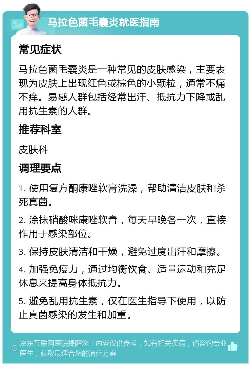 马拉色菌毛囊炎就医指南 常见症状 马拉色菌毛囊炎是一种常见的皮肤感染，主要表现为皮肤上出现红色或棕色的小颗粒，通常不痛不痒。易感人群包括经常出汗、抵抗力下降或乱用抗生素的人群。 推荐科室 皮肤科 调理要点 1. 使用复方酮康唑软膏洗澡，帮助清洁皮肤和杀死真菌。 2. 涂抹硝酸咪康唑软膏，每天早晚各一次，直接作用于感染部位。 3. 保持皮肤清洁和干燥，避免过度出汗和摩擦。 4. 加强免疫力，通过均衡饮食、适量运动和充足休息来提高身体抵抗力。 5. 避免乱用抗生素，仅在医生指导下使用，以防止真菌感染的发生和加重。