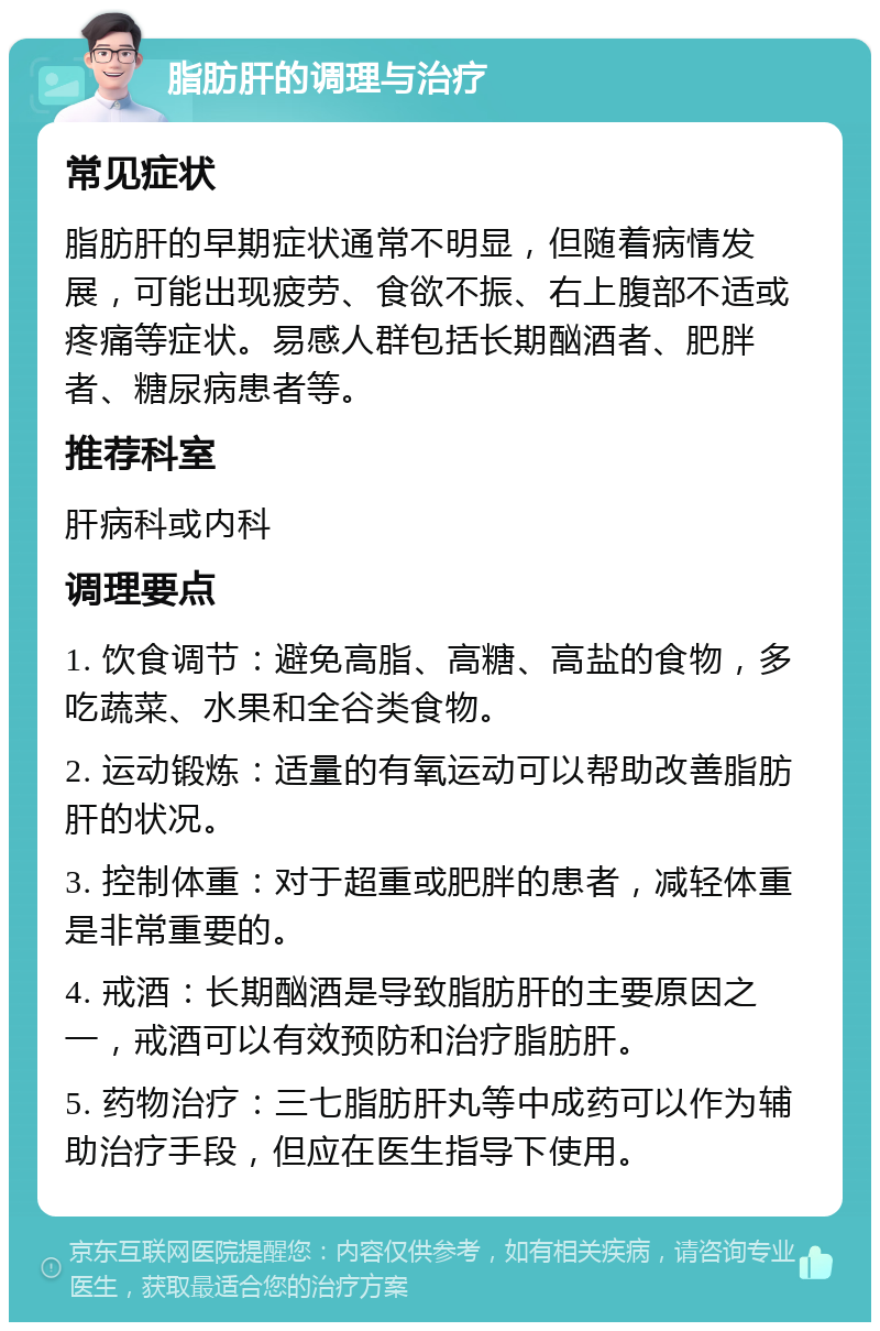 脂肪肝的调理与治疗 常见症状 脂肪肝的早期症状通常不明显，但随着病情发展，可能出现疲劳、食欲不振、右上腹部不适或疼痛等症状。易感人群包括长期酗酒者、肥胖者、糖尿病患者等。 推荐科室 肝病科或内科 调理要点 1. 饮食调节：避免高脂、高糖、高盐的食物，多吃蔬菜、水果和全谷类食物。 2. 运动锻炼：适量的有氧运动可以帮助改善脂肪肝的状况。 3. 控制体重：对于超重或肥胖的患者，减轻体重是非常重要的。 4. 戒酒：长期酗酒是导致脂肪肝的主要原因之一，戒酒可以有效预防和治疗脂肪肝。 5. 药物治疗：三七脂肪肝丸等中成药可以作为辅助治疗手段，但应在医生指导下使用。