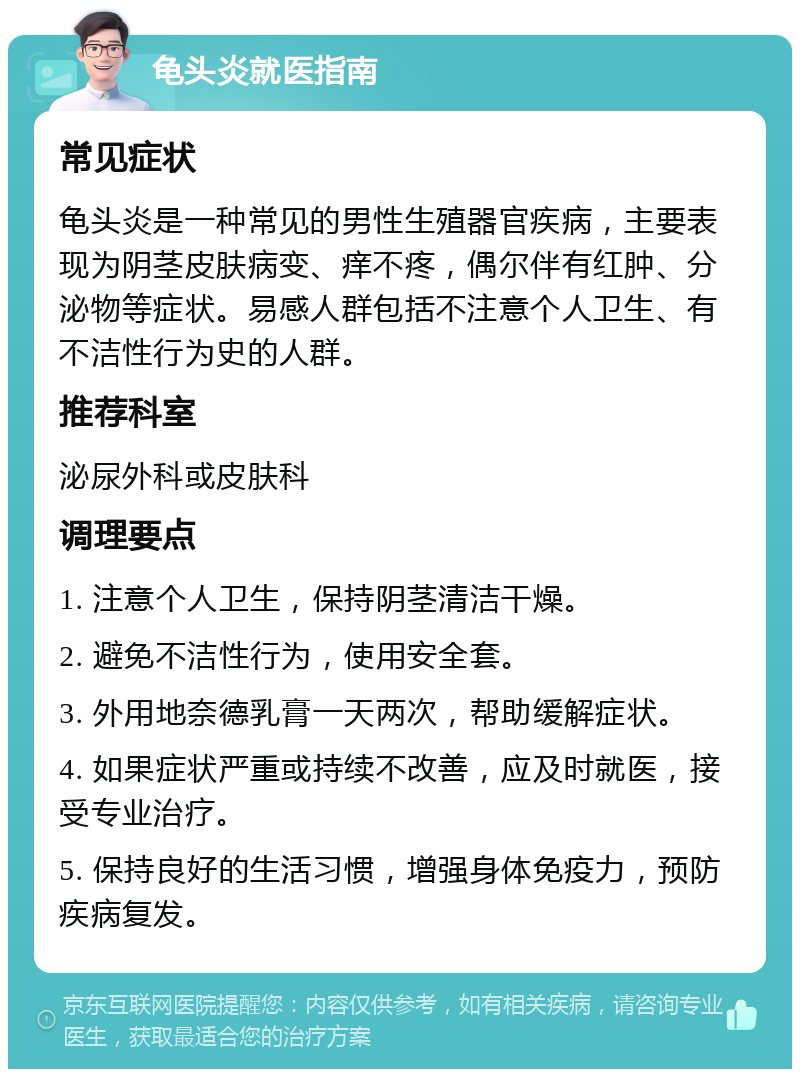 龟头炎就医指南 常见症状 龟头炎是一种常见的男性生殖器官疾病，主要表现为阴茎皮肤病变、痒不疼，偶尔伴有红肿、分泌物等症状。易感人群包括不注意个人卫生、有不洁性行为史的人群。 推荐科室 泌尿外科或皮肤科 调理要点 1. 注意个人卫生，保持阴茎清洁干燥。 2. 避免不洁性行为，使用安全套。 3. 外用地奈德乳膏一天两次，帮助缓解症状。 4. 如果症状严重或持续不改善，应及时就医，接受专业治疗。 5. 保持良好的生活习惯，增强身体免疫力，预防疾病复发。