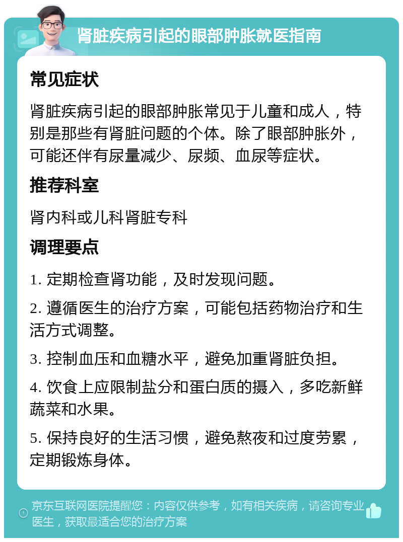 肾脏疾病引起的眼部肿胀就医指南 常见症状 肾脏疾病引起的眼部肿胀常见于儿童和成人，特别是那些有肾脏问题的个体。除了眼部肿胀外，可能还伴有尿量减少、尿频、血尿等症状。 推荐科室 肾内科或儿科肾脏专科 调理要点 1. 定期检查肾功能，及时发现问题。 2. 遵循医生的治疗方案，可能包括药物治疗和生活方式调整。 3. 控制血压和血糖水平，避免加重肾脏负担。 4. 饮食上应限制盐分和蛋白质的摄入，多吃新鲜蔬菜和水果。 5. 保持良好的生活习惯，避免熬夜和过度劳累，定期锻炼身体。