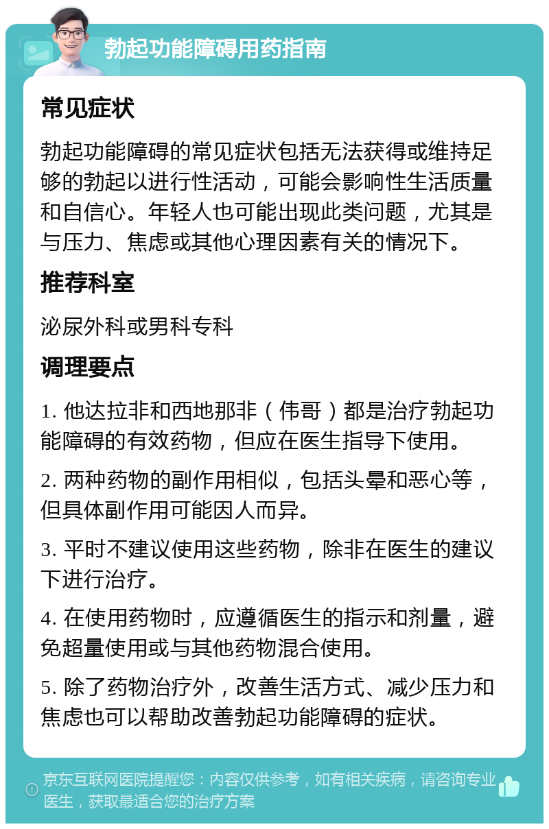 勃起功能障碍用药指南 常见症状 勃起功能障碍的常见症状包括无法获得或维持足够的勃起以进行性活动，可能会影响性生活质量和自信心。年轻人也可能出现此类问题，尤其是与压力、焦虑或其他心理因素有关的情况下。 推荐科室 泌尿外科或男科专科 调理要点 1. 他达拉非和西地那非（伟哥）都是治疗勃起功能障碍的有效药物，但应在医生指导下使用。 2. 两种药物的副作用相似，包括头晕和恶心等，但具体副作用可能因人而异。 3. 平时不建议使用这些药物，除非在医生的建议下进行治疗。 4. 在使用药物时，应遵循医生的指示和剂量，避免超量使用或与其他药物混合使用。 5. 除了药物治疗外，改善生活方式、减少压力和焦虑也可以帮助改善勃起功能障碍的症状。