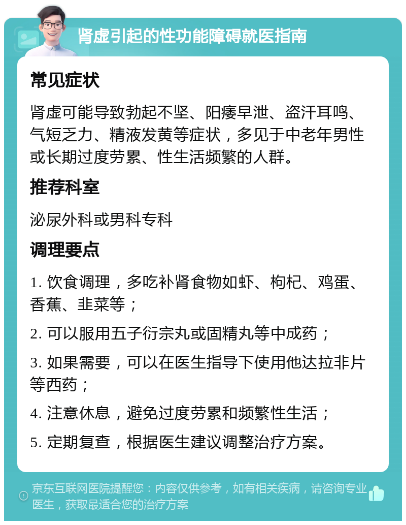 肾虚引起的性功能障碍就医指南 常见症状 肾虚可能导致勃起不坚、阳痿早泄、盗汗耳鸣、气短乏力、精液发黄等症状，多见于中老年男性或长期过度劳累、性生活频繁的人群。 推荐科室 泌尿外科或男科专科 调理要点 1. 饮食调理，多吃补肾食物如虾、枸杞、鸡蛋、香蕉、韭菜等； 2. 可以服用五子衍宗丸或固精丸等中成药； 3. 如果需要，可以在医生指导下使用他达拉非片等西药； 4. 注意休息，避免过度劳累和频繁性生活； 5. 定期复查，根据医生建议调整治疗方案。