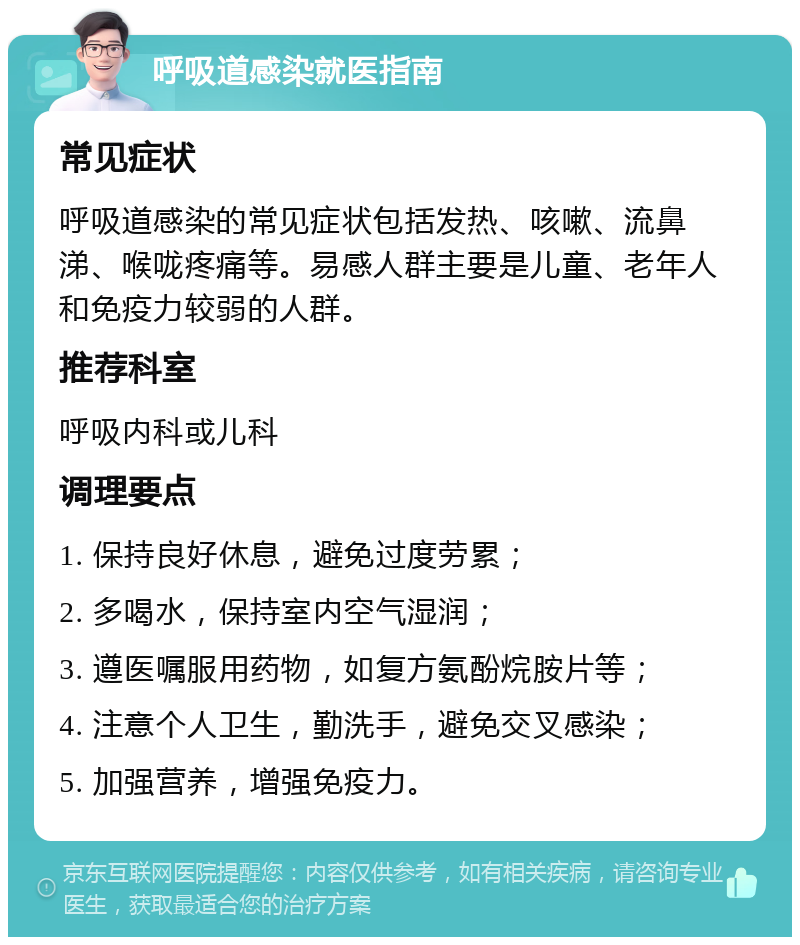 呼吸道感染就医指南 常见症状 呼吸道感染的常见症状包括发热、咳嗽、流鼻涕、喉咙疼痛等。易感人群主要是儿童、老年人和免疫力较弱的人群。 推荐科室 呼吸内科或儿科 调理要点 1. 保持良好休息，避免过度劳累； 2. 多喝水，保持室内空气湿润； 3. 遵医嘱服用药物，如复方氨酚烷胺片等； 4. 注意个人卫生，勤洗手，避免交叉感染； 5. 加强营养，增强免疫力。