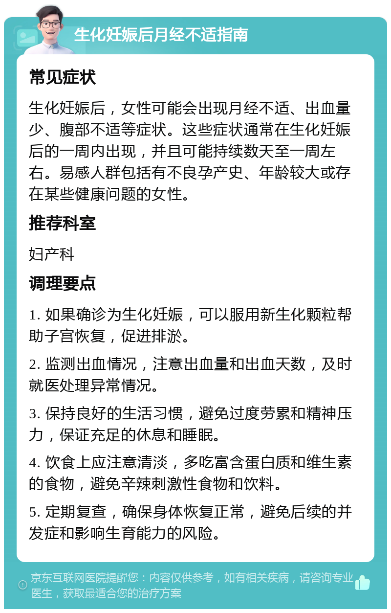 生化妊娠后月经不适指南 常见症状 生化妊娠后，女性可能会出现月经不适、出血量少、腹部不适等症状。这些症状通常在生化妊娠后的一周内出现，并且可能持续数天至一周左右。易感人群包括有不良孕产史、年龄较大或存在某些健康问题的女性。 推荐科室 妇产科 调理要点 1. 如果确诊为生化妊娠，可以服用新生化颗粒帮助子宫恢复，促进排淤。 2. 监测出血情况，注意出血量和出血天数，及时就医处理异常情况。 3. 保持良好的生活习惯，避免过度劳累和精神压力，保证充足的休息和睡眠。 4. 饮食上应注意清淡，多吃富含蛋白质和维生素的食物，避免辛辣刺激性食物和饮料。 5. 定期复查，确保身体恢复正常，避免后续的并发症和影响生育能力的风险。