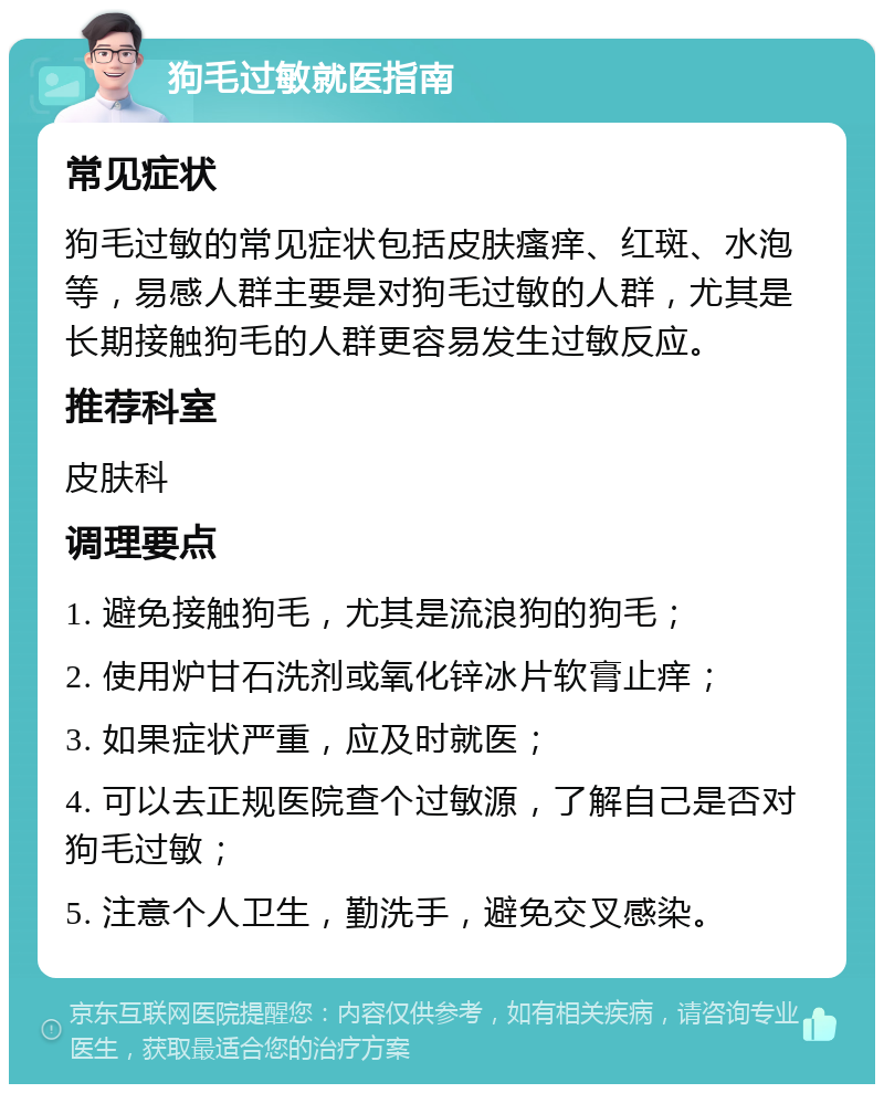 狗毛过敏就医指南 常见症状 狗毛过敏的常见症状包括皮肤瘙痒、红斑、水泡等，易感人群主要是对狗毛过敏的人群，尤其是长期接触狗毛的人群更容易发生过敏反应。 推荐科室 皮肤科 调理要点 1. 避免接触狗毛，尤其是流浪狗的狗毛； 2. 使用炉甘石洗剂或氧化锌冰片软膏止痒； 3. 如果症状严重，应及时就医； 4. 可以去正规医院查个过敏源，了解自己是否对狗毛过敏； 5. 注意个人卫生，勤洗手，避免交叉感染。