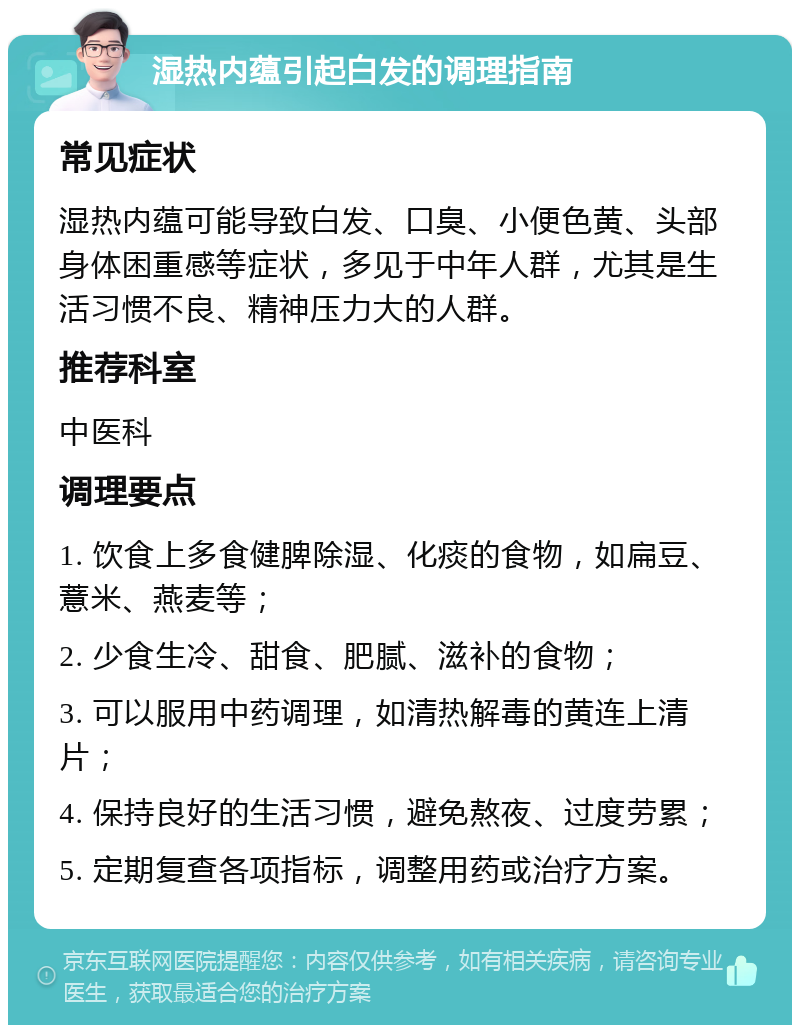 湿热内蕴引起白发的调理指南 常见症状 湿热内蕴可能导致白发、口臭、小便色黄、头部身体困重感等症状，多见于中年人群，尤其是生活习惯不良、精神压力大的人群。 推荐科室 中医科 调理要点 1. 饮食上多食健脾除湿、化痰的食物，如扁豆、薏米、燕麦等； 2. 少食生冷、甜食、肥腻、滋补的食物； 3. 可以服用中药调理，如清热解毒的黄连上清片； 4. 保持良好的生活习惯，避免熬夜、过度劳累； 5. 定期复查各项指标，调整用药或治疗方案。