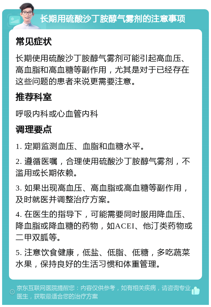 长期用硫酸沙丁胺醇气雾剂的注意事项 常见症状 长期使用硫酸沙丁胺醇气雾剂可能引起高血压、高血脂和高血糖等副作用，尤其是对于已经存在这些问题的患者来说更需要注意。 推荐科室 呼吸内科或心血管内科 调理要点 1. 定期监测血压、血脂和血糖水平。 2. 遵循医嘱，合理使用硫酸沙丁胺醇气雾剂，不滥用或长期依赖。 3. 如果出现高血压、高血脂或高血糖等副作用，及时就医并调整治疗方案。 4. 在医生的指导下，可能需要同时服用降血压、降血脂或降血糖的药物，如ACEI、他汀类药物或二甲双胍等。 5. 注意饮食健康，低盐、低脂、低糖，多吃蔬菜水果，保持良好的生活习惯和体重管理。