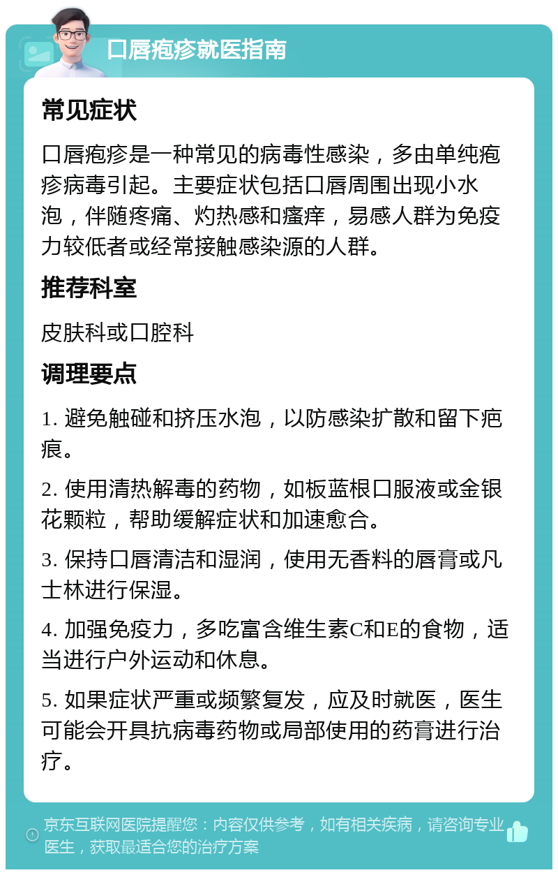 口唇疱疹就医指南 常见症状 口唇疱疹是一种常见的病毒性感染，多由单纯疱疹病毒引起。主要症状包括口唇周围出现小水泡，伴随疼痛、灼热感和瘙痒，易感人群为免疫力较低者或经常接触感染源的人群。 推荐科室 皮肤科或口腔科 调理要点 1. 避免触碰和挤压水泡，以防感染扩散和留下疤痕。 2. 使用清热解毒的药物，如板蓝根口服液或金银花颗粒，帮助缓解症状和加速愈合。 3. 保持口唇清洁和湿润，使用无香料的唇膏或凡士林进行保湿。 4. 加强免疫力，多吃富含维生素C和E的食物，适当进行户外运动和休息。 5. 如果症状严重或频繁复发，应及时就医，医生可能会开具抗病毒药物或局部使用的药膏进行治疗。