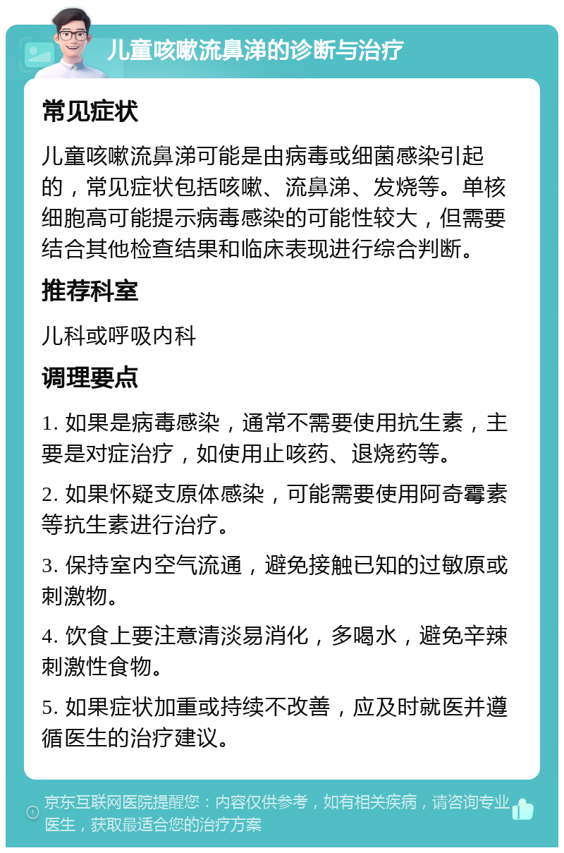 儿童咳嗽流鼻涕的诊断与治疗 常见症状 儿童咳嗽流鼻涕可能是由病毒或细菌感染引起的，常见症状包括咳嗽、流鼻涕、发烧等。单核细胞高可能提示病毒感染的可能性较大，但需要结合其他检查结果和临床表现进行综合判断。 推荐科室 儿科或呼吸内科 调理要点 1. 如果是病毒感染，通常不需要使用抗生素，主要是对症治疗，如使用止咳药、退烧药等。 2. 如果怀疑支原体感染，可能需要使用阿奇霉素等抗生素进行治疗。 3. 保持室内空气流通，避免接触已知的过敏原或刺激物。 4. 饮食上要注意清淡易消化，多喝水，避免辛辣刺激性食物。 5. 如果症状加重或持续不改善，应及时就医并遵循医生的治疗建议。