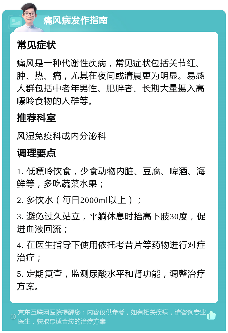 痛风病发作指南 常见症状 痛风是一种代谢性疾病，常见症状包括关节红、肿、热、痛，尤其在夜间或清晨更为明显。易感人群包括中老年男性、肥胖者、长期大量摄入高嘌呤食物的人群等。 推荐科室 风湿免疫科或内分泌科 调理要点 1. 低嘌呤饮食，少食动物内脏、豆腐、啤酒、海鲜等，多吃蔬菜水果； 2. 多饮水（每日2000ml以上）； 3. 避免过久站立，平躺休息时抬高下肢30度，促进血液回流； 4. 在医生指导下使用依托考昔片等药物进行对症治疗； 5. 定期复查，监测尿酸水平和肾功能，调整治疗方案。