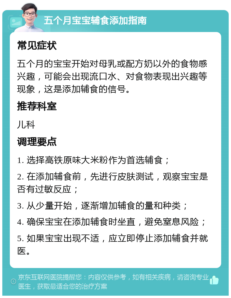 五个月宝宝辅食添加指南 常见症状 五个月的宝宝开始对母乳或配方奶以外的食物感兴趣，可能会出现流口水、对食物表现出兴趣等现象，这是添加辅食的信号。 推荐科室 儿科 调理要点 1. 选择高铁原味大米粉作为首选辅食； 2. 在添加辅食前，先进行皮肤测试，观察宝宝是否有过敏反应； 3. 从少量开始，逐渐增加辅食的量和种类； 4. 确保宝宝在添加辅食时坐直，避免窒息风险； 5. 如果宝宝出现不适，应立即停止添加辅食并就医。