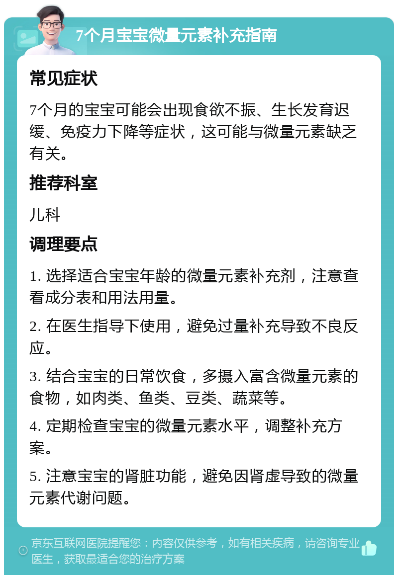 7个月宝宝微量元素补充指南 常见症状 7个月的宝宝可能会出现食欲不振、生长发育迟缓、免疫力下降等症状，这可能与微量元素缺乏有关。 推荐科室 儿科 调理要点 1. 选择适合宝宝年龄的微量元素补充剂，注意查看成分表和用法用量。 2. 在医生指导下使用，避免过量补充导致不良反应。 3. 结合宝宝的日常饮食，多摄入富含微量元素的食物，如肉类、鱼类、豆类、蔬菜等。 4. 定期检查宝宝的微量元素水平，调整补充方案。 5. 注意宝宝的肾脏功能，避免因肾虚导致的微量元素代谢问题。