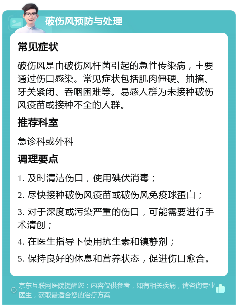 破伤风预防与处理 常见症状 破伤风是由破伤风杆菌引起的急性传染病，主要通过伤口感染。常见症状包括肌肉僵硬、抽搐、牙关紧闭、吞咽困难等。易感人群为未接种破伤风疫苗或接种不全的人群。 推荐科室 急诊科或外科 调理要点 1. 及时清洁伤口，使用碘伏消毒； 2. 尽快接种破伤风疫苗或破伤风免疫球蛋白； 3. 对于深度或污染严重的伤口，可能需要进行手术清创； 4. 在医生指导下使用抗生素和镇静剂； 5. 保持良好的休息和营养状态，促进伤口愈合。