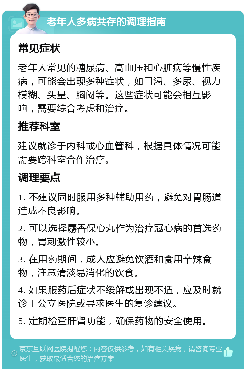 老年人多病共存的调理指南 常见症状 老年人常见的糖尿病、高血压和心脏病等慢性疾病，可能会出现多种症状，如口渴、多尿、视力模糊、头晕、胸闷等。这些症状可能会相互影响，需要综合考虑和治疗。 推荐科室 建议就诊于内科或心血管科，根据具体情况可能需要跨科室合作治疗。 调理要点 1. 不建议同时服用多种辅助用药，避免对胃肠道造成不良影响。 2. 可以选择麝香保心丸作为治疗冠心病的首选药物，胃刺激性较小。 3. 在用药期间，成人应避免饮酒和食用辛辣食物，注意清淡易消化的饮食。 4. 如果服药后症状不缓解或出现不适，应及时就诊于公立医院或寻求医生的复诊建议。 5. 定期检查肝肾功能，确保药物的安全使用。