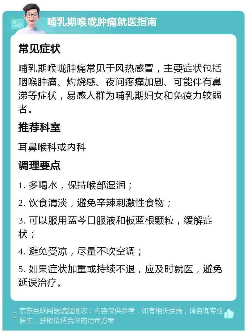 哺乳期喉咙肿痛就医指南 常见症状 哺乳期喉咙肿痛常见于风热感冒，主要症状包括咽喉肿痛、灼烧感、夜间疼痛加剧、可能伴有鼻涕等症状，易感人群为哺乳期妇女和免疫力较弱者。 推荐科室 耳鼻喉科或内科 调理要点 1. 多喝水，保持喉部湿润； 2. 饮食清淡，避免辛辣刺激性食物； 3. 可以服用蓝芩口服液和板蓝根颗粒，缓解症状； 4. 避免受凉，尽量不吹空调； 5. 如果症状加重或持续不退，应及时就医，避免延误治疗。