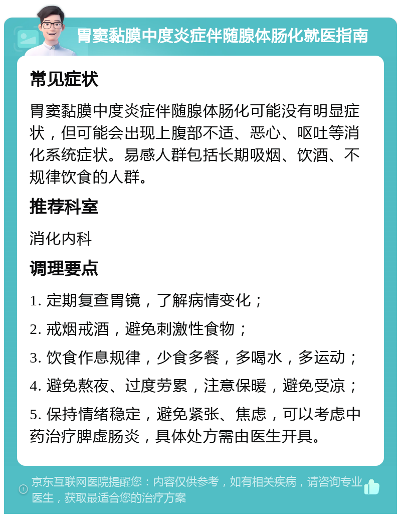 胃窦黏膜中度炎症伴随腺体肠化就医指南 常见症状 胃窦黏膜中度炎症伴随腺体肠化可能没有明显症状，但可能会出现上腹部不适、恶心、呕吐等消化系统症状。易感人群包括长期吸烟、饮酒、不规律饮食的人群。 推荐科室 消化内科 调理要点 1. 定期复查胃镜，了解病情变化； 2. 戒烟戒酒，避免刺激性食物； 3. 饮食作息规律，少食多餐，多喝水，多运动； 4. 避免熬夜、过度劳累，注意保暖，避免受凉； 5. 保持情绪稳定，避免紧张、焦虑，可以考虑中药治疗脾虚肠炎，具体处方需由医生开具。