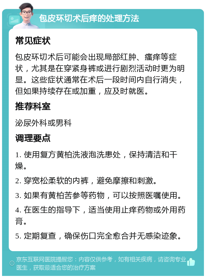 包皮环切术后痒的处理方法 常见症状 包皮环切术后可能会出现局部红肿、瘙痒等症状，尤其是在穿紧身裤或进行剧烈活动时更为明显。这些症状通常在术后一段时间内自行消失，但如果持续存在或加重，应及时就医。 推荐科室 泌尿外科或男科 调理要点 1. 使用复方黄柏洗液泡洗患处，保持清洁和干燥。 2. 穿宽松柔软的内裤，避免摩擦和刺激。 3. 如果有黄柏苦参等药物，可以按照医嘱使用。 4. 在医生的指导下，适当使用止痒药物或外用药膏。 5. 定期复查，确保伤口完全愈合并无感染迹象。