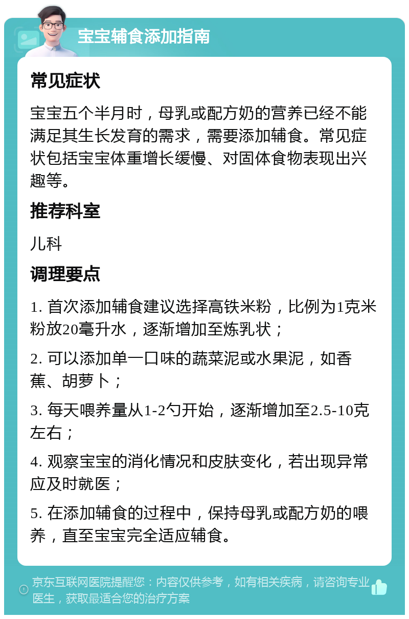 宝宝辅食添加指南 常见症状 宝宝五个半月时，母乳或配方奶的营养已经不能满足其生长发育的需求，需要添加辅食。常见症状包括宝宝体重增长缓慢、对固体食物表现出兴趣等。 推荐科室 儿科 调理要点 1. 首次添加辅食建议选择高铁米粉，比例为1克米粉放20毫升水，逐渐增加至炼乳状； 2. 可以添加单一口味的蔬菜泥或水果泥，如香蕉、胡萝卜； 3. 每天喂养量从1-2勺开始，逐渐增加至2.5-10克左右； 4. 观察宝宝的消化情况和皮肤变化，若出现异常应及时就医； 5. 在添加辅食的过程中，保持母乳或配方奶的喂养，直至宝宝完全适应辅食。