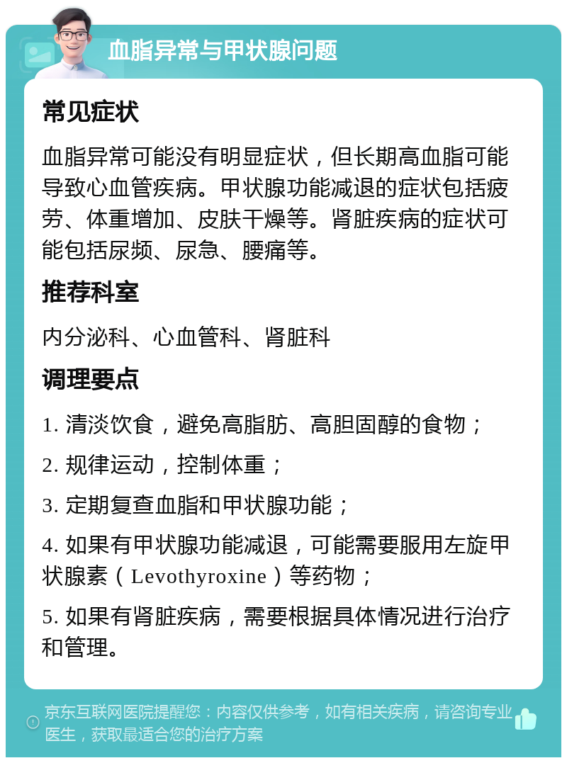 血脂异常与甲状腺问题 常见症状 血脂异常可能没有明显症状，但长期高血脂可能导致心血管疾病。甲状腺功能减退的症状包括疲劳、体重增加、皮肤干燥等。肾脏疾病的症状可能包括尿频、尿急、腰痛等。 推荐科室 内分泌科、心血管科、肾脏科 调理要点 1. 清淡饮食，避免高脂肪、高胆固醇的食物； 2. 规律运动，控制体重； 3. 定期复查血脂和甲状腺功能； 4. 如果有甲状腺功能减退，可能需要服用左旋甲状腺素（Levothyroxine）等药物； 5. 如果有肾脏疾病，需要根据具体情况进行治疗和管理。