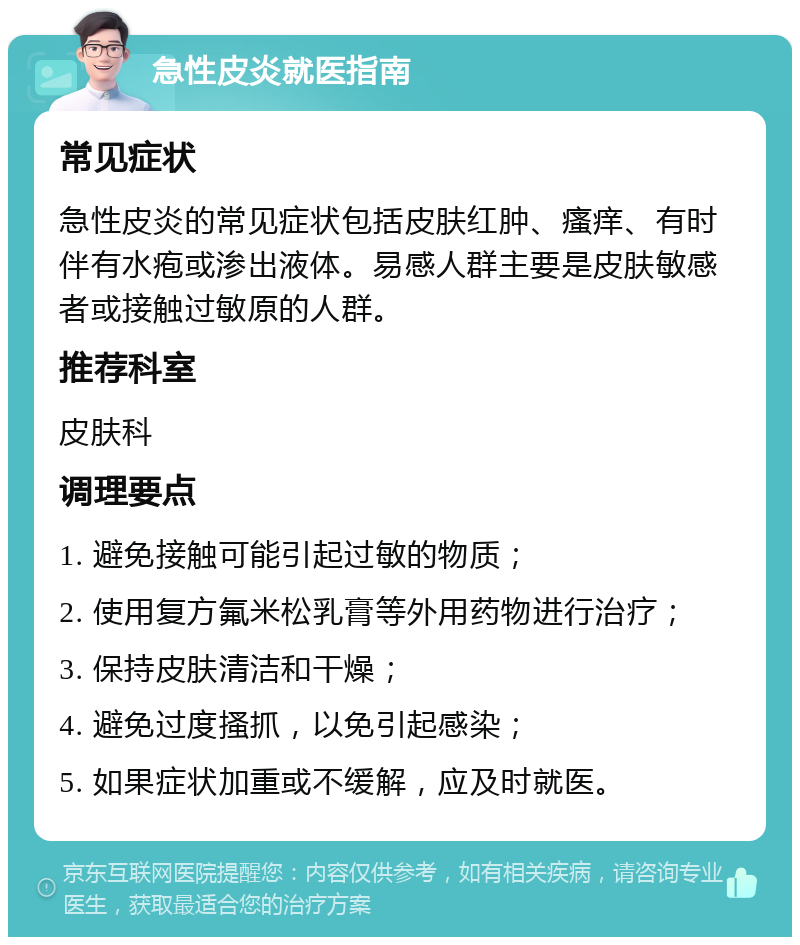 急性皮炎就医指南 常见症状 急性皮炎的常见症状包括皮肤红肿、瘙痒、有时伴有水疱或渗出液体。易感人群主要是皮肤敏感者或接触过敏原的人群。 推荐科室 皮肤科 调理要点 1. 避免接触可能引起过敏的物质； 2. 使用复方氟米松乳膏等外用药物进行治疗； 3. 保持皮肤清洁和干燥； 4. 避免过度搔抓，以免引起感染； 5. 如果症状加重或不缓解，应及时就医。