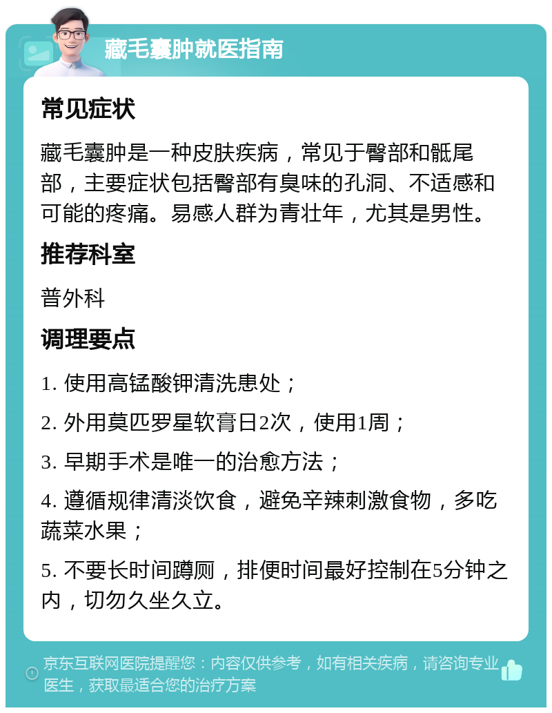 藏毛囊肿就医指南 常见症状 藏毛囊肿是一种皮肤疾病，常见于臀部和骶尾部，主要症状包括臀部有臭味的孔洞、不适感和可能的疼痛。易感人群为青壮年，尤其是男性。 推荐科室 普外科 调理要点 1. 使用高锰酸钾清洗患处； 2. 外用莫匹罗星软膏日2次，使用1周； 3. 早期手术是唯一的治愈方法； 4. 遵循规律清淡饮食，避免辛辣刺激食物，多吃蔬菜水果； 5. 不要长时间蹲厕，排便时间最好控制在5分钟之内，切勿久坐久立。