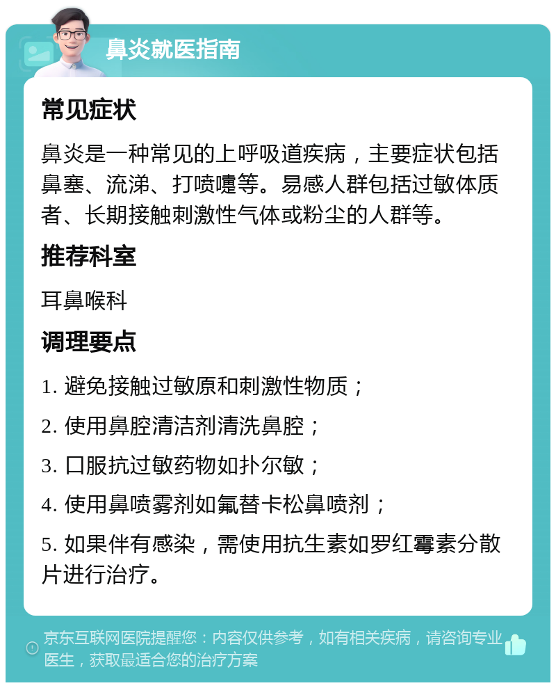 鼻炎就医指南 常见症状 鼻炎是一种常见的上呼吸道疾病，主要症状包括鼻塞、流涕、打喷嚏等。易感人群包括过敏体质者、长期接触刺激性气体或粉尘的人群等。 推荐科室 耳鼻喉科 调理要点 1. 避免接触过敏原和刺激性物质； 2. 使用鼻腔清洁剂清洗鼻腔； 3. 口服抗过敏药物如扑尔敏； 4. 使用鼻喷雾剂如氟替卡松鼻喷剂； 5. 如果伴有感染，需使用抗生素如罗红霉素分散片进行治疗。