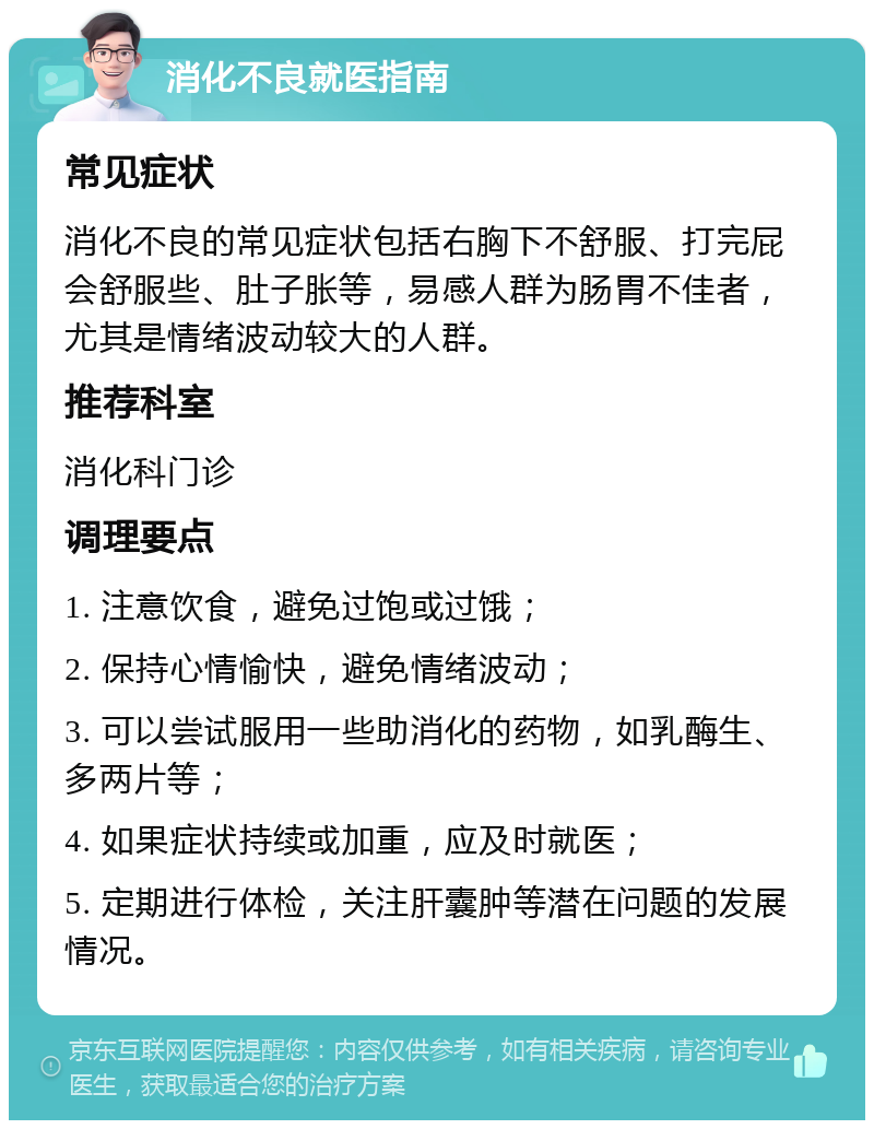 消化不良就医指南 常见症状 消化不良的常见症状包括右胸下不舒服、打完屁会舒服些、肚子胀等，易感人群为肠胃不佳者，尤其是情绪波动较大的人群。 推荐科室 消化科门诊 调理要点 1. 注意饮食，避免过饱或过饿； 2. 保持心情愉快，避免情绪波动； 3. 可以尝试服用一些助消化的药物，如乳酶生、多两片等； 4. 如果症状持续或加重，应及时就医； 5. 定期进行体检，关注肝囊肿等潜在问题的发展情况。