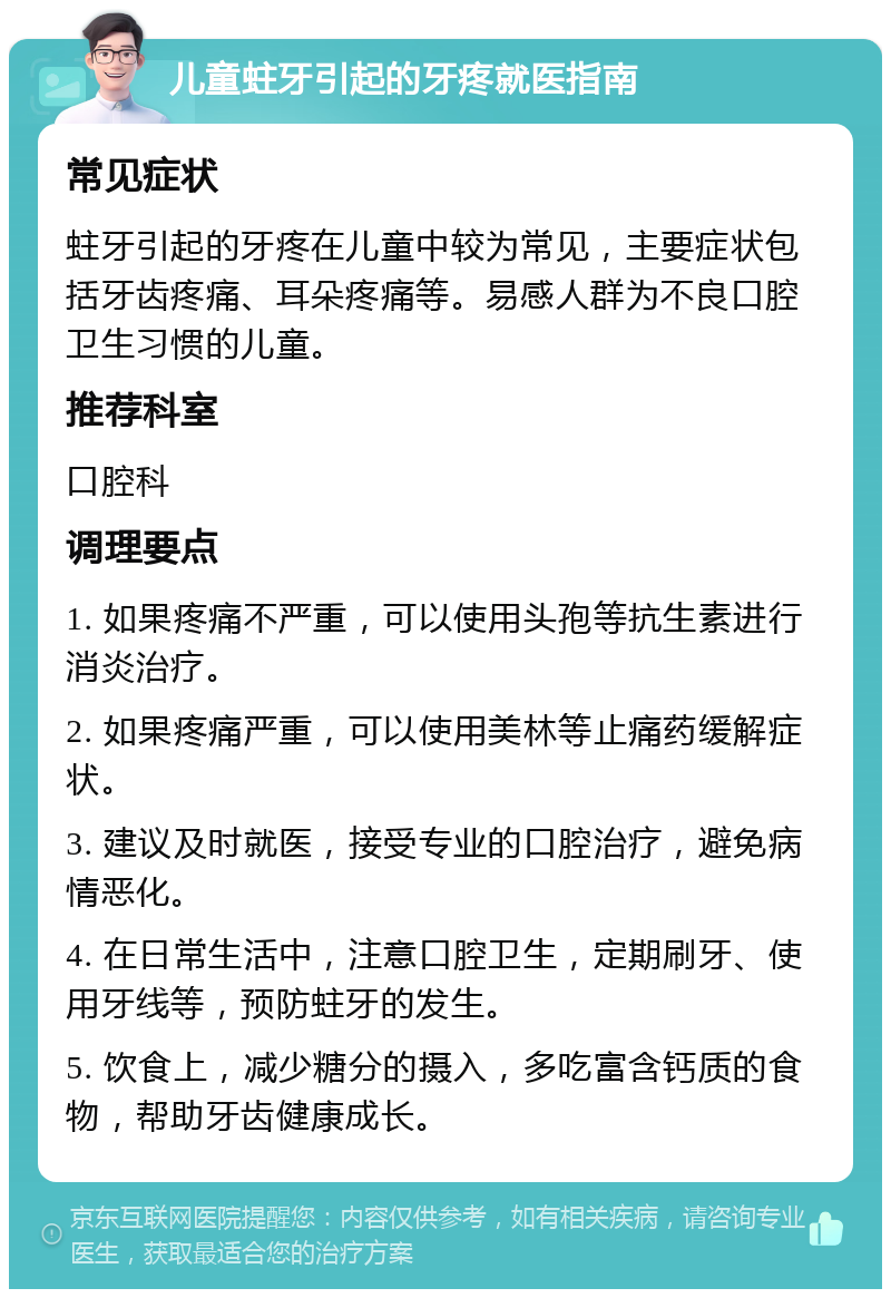 儿童蛀牙引起的牙疼就医指南 常见症状 蛀牙引起的牙疼在儿童中较为常见，主要症状包括牙齿疼痛、耳朵疼痛等。易感人群为不良口腔卫生习惯的儿童。 推荐科室 口腔科 调理要点 1. 如果疼痛不严重，可以使用头孢等抗生素进行消炎治疗。 2. 如果疼痛严重，可以使用美林等止痛药缓解症状。 3. 建议及时就医，接受专业的口腔治疗，避免病情恶化。 4. 在日常生活中，注意口腔卫生，定期刷牙、使用牙线等，预防蛀牙的发生。 5. 饮食上，减少糖分的摄入，多吃富含钙质的食物，帮助牙齿健康成长。